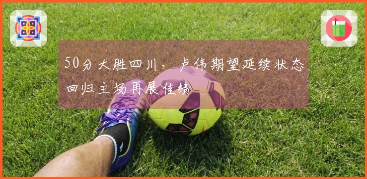 50分大胜四川，卢伟期望延续状态回归主场再展佳绩