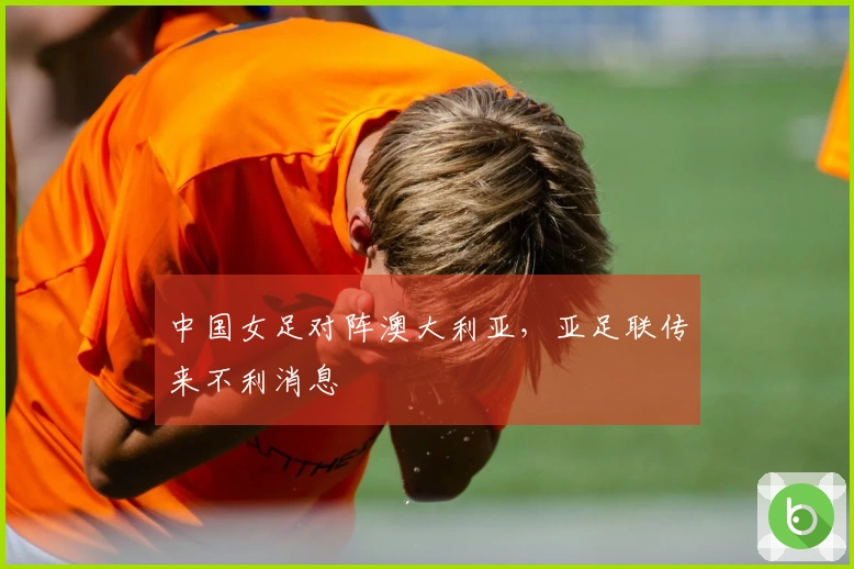 中国女足对阵澳大利亚，亚足联传来不利消息