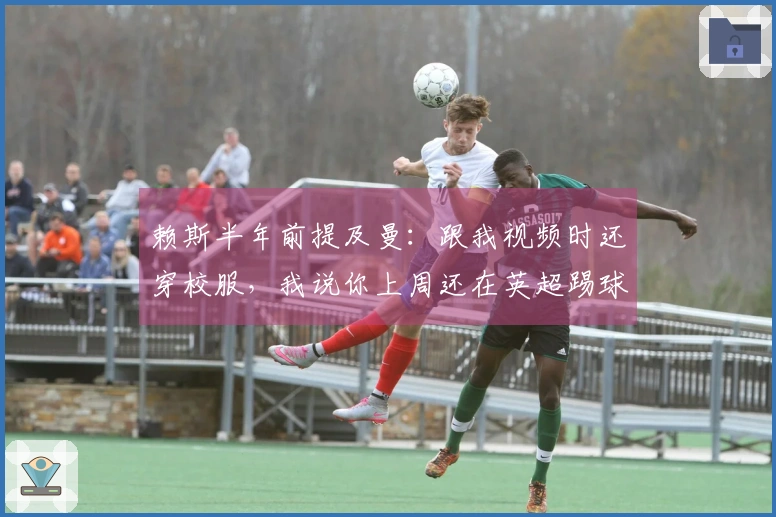 赖斯半年前提及曼：跟我视频时还穿校服，我说你上周还在英超踢球
