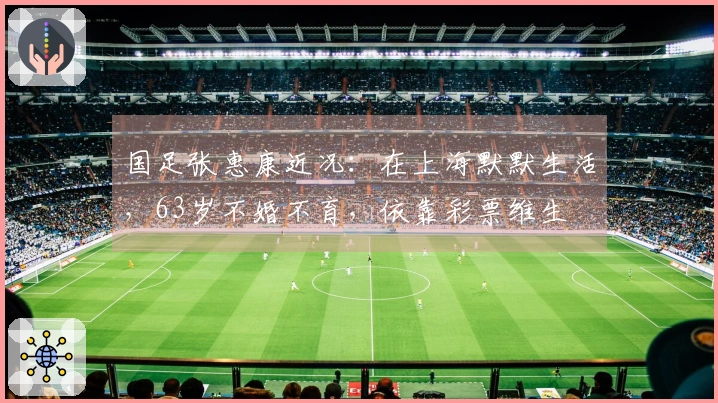 国足张惠康近况：在上海默默生活，63岁不婚不育，依靠彩票维生