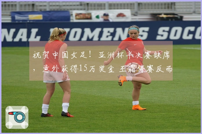 祝贺中国女足！亚洲杯半决赛缺席，意外获得15万奖金 王霜停赛反而受益