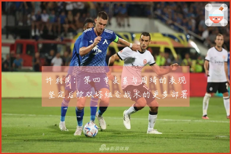 许利民：第四节麦基与周琦的表现 坚定后续双塔组合战术的更多部署