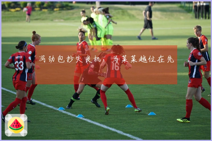 冯劲包抄失良机，马莱莱越位在先