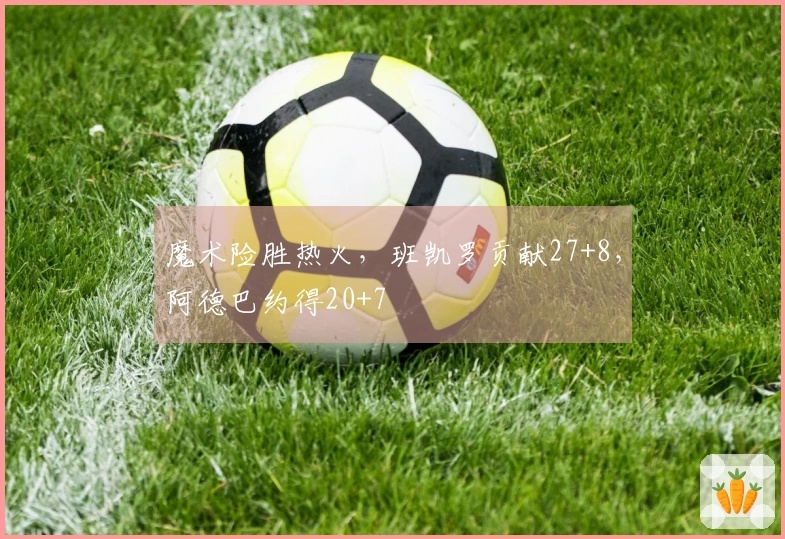 魔术险胜热火，班凯罗贡献27+8，阿德巴约得20+7