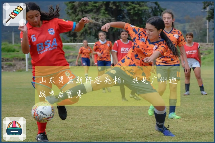 山东男篮新阵容亮相，共赴广州迎战节后首秀