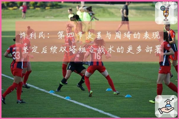 许利民：第四节麦基与周琦的表现 坚定后续双塔组合战术的更多部署