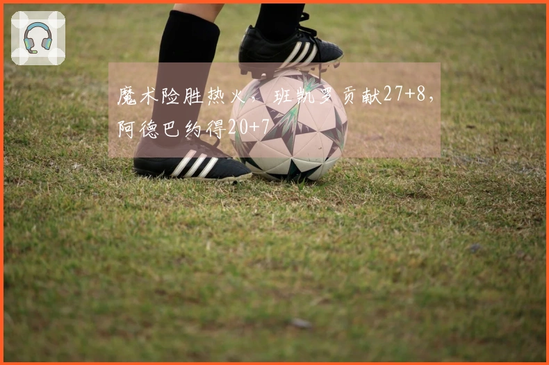 魔术险胜热火，班凯罗贡献27+8，阿德巴约得20+7