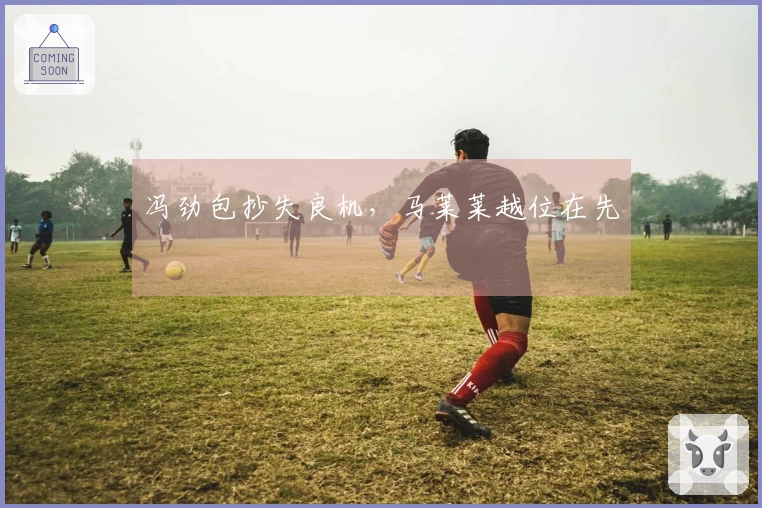冯劲包抄失良机，马莱莱越位在先