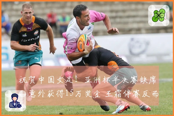 祝贺中国女足！亚洲杯半决赛缺席，意外获得15万奖金 王霜停赛反而受益