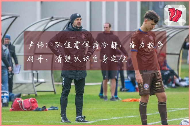 卢伟：队伍需保持冷静，奋力抗争对手，清楚认识自身定位